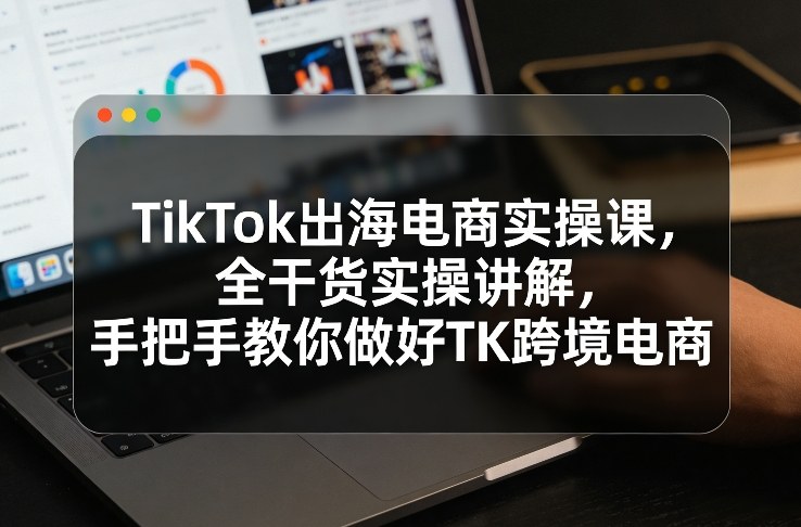 TikTok出海电商实操课，全干货实操讲解，手把手教你做好TK跨境电商-百盟网